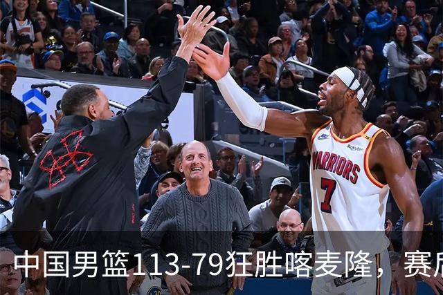 中国男篮113-79狂胜喀麦隆，赛后球员表现评分：3满分4耀眼 3合格