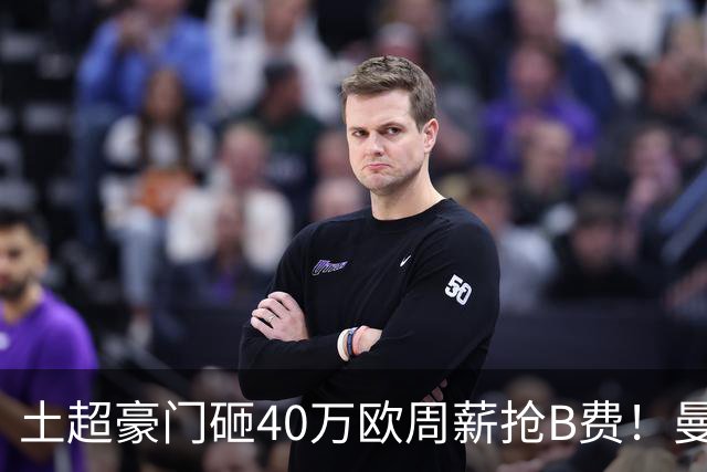 土超豪门砸40万欧周薪抢B费！曼联续约陷僵局，红魔队长何去何从？