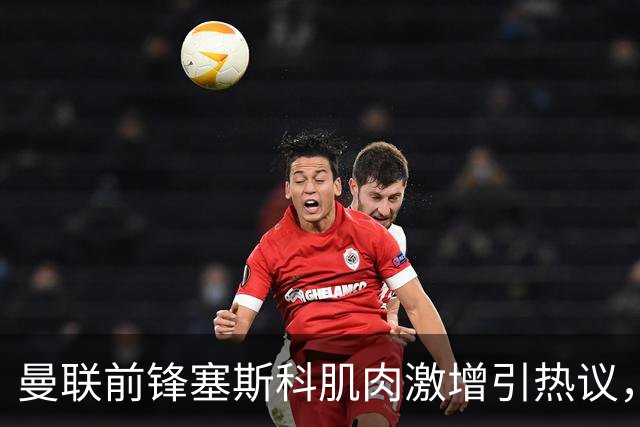 曼联前锋塞斯科肌肉激增引热议，球迷期待其新赛季进球爆发